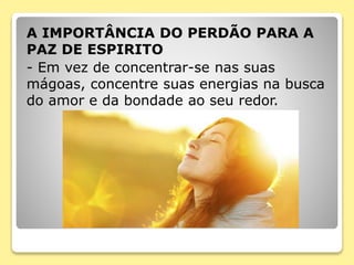 A IMPORTÂNCIA DO PERDÃO PARA A
PAZ DE ESPIRITO
- Em vez de concentrar-se nas suas
mágoas, concentre suas energias na busca
do amor e da bondade ao seu redor.
 