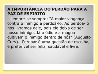 A IMPORTÂNCIA DO PERDÃO PARA A
PAZ DE ESPIRITO
- Lembre-se sempre: “A maior vingança
contra o inimigo é perdoá-lo. Ao perdoá-lo
nos livramos dele, pois ele deixa de ser
nosso inimigo. Já o ódio e a mágoa
cultivam o inimigo dentro de nós” (Augusto
Cury). Perdoar é uma questão de escolha,
é preferível ser feliz, saudável e livre.
 