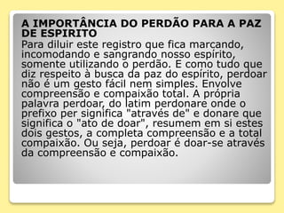 A IMPORTÂNCIA DO PERDÃO PARA A PAZ
DE ESPIRITO
Para diluir este registro que fica marcando,
incomodando e sangrando nosso espírito,
somente utilizando o perdão. E como tudo que
diz respeito à busca da paz do espírito, perdoar
não é um gesto fácil nem simples. Envolve
compreensão e compaixão total. A própria
palavra perdoar, do latim perdonare onde o
prefixo per significa "através de" e donare que
significa o "ato de doar", resumem em si estes
dois gestos, a completa compreensão e a total
compaixão. Ou seja, perdoar é doar-se através
da compreensão e compaixão.
 