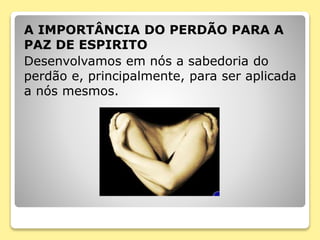 A IMPORTÂNCIA DO PERDÃO PARA A
PAZ DE ESPIRITO
Desenvolvamos em nós a sabedoria do
perdão e, principalmente, para ser aplicada
a nós mesmos.
 