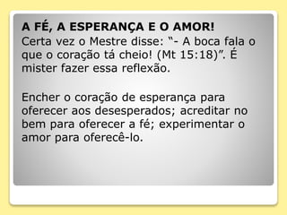 A FÉ, A ESPERANÇA E O AMOR!
Certa vez o Mestre disse: “- A boca fala o
que o coração tá cheio! (Mt 15:18)”. É
mister fazer essa reflexão.
Encher o coração de esperança para
oferecer aos desesperados; acreditar no
bem para oferecer a fé; experimentar o
amor para oferecê-lo.
 