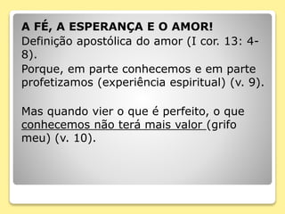 A FÉ, A ESPERANÇA E O AMOR!
Definição apostólica do amor (I cor. 13: 4-
8).
Porque, em parte conhecemos e em parte
profetizamos (experiência espiritual) (v. 9).
Mas quando vier o que é perfeito, o que
conhecemos não terá mais valor (grifo
meu) (v. 10).
 