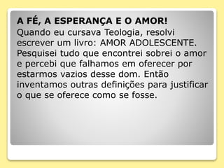 A FÉ, A ESPERANÇA E O AMOR!
Quando eu cursava Teologia, resolvi
escrever um livro: AMOR ADOLESCENTE.
Pesquisei tudo que encontrei sobrei o amor
e percebi que falhamos em oferecer por
estarmos vazios desse dom. Então
inventamos outras definições para justificar
o que se oferece como se fosse.
 