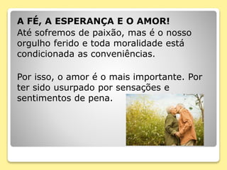 A FÉ, A ESPERANÇA E O AMOR!
Até sofremos de paixão, mas é o nosso
orgulho ferido e toda moralidade está
condicionada as conveniências.
Por isso, o amor é o mais importante. Por
ter sido usurpado por sensações e
sentimentos de pena.
 