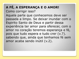 A FÉ, A ESPERANÇA E O AMOR!
Como corrigir isso?
Aquela parte que conhecemos deve ser
passada a limpo. Se deixar inundar com o
Espirito Santo de Deus e partir dessa
experiência ter amor para oferecer, com o
amor no coração teremos esperança e fé,
pois que tudo espera e tudo crer (v.7).
sabendo que, ainda que tenhamos fé sem
amor acaba sendo inútil (v.2).
 
