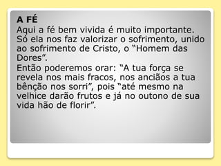 A FÉ
Aqui a fé bem vivida é muito importante.
Só ela nos faz valorizar o sofrimento, unido
ao sofrimento de Cristo, o “Homem das
Dores”.
Então poderemos orar: “A tua força se
revela nos mais fracos, nos anciãos a tua
bênção nos sorri”, pois “até mesmo na
velhice darão frutos e já no outono de sua
vida hão de florir”.
 