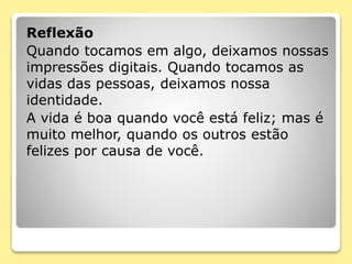 Reflexão
Quando tocamos em algo, deixamos nossas
impressões digitais. Quando tocamos as
vidas das pessoas, deixamos nossa
identidade.
A vida é boa quando você está feliz; mas é
muito melhor, quando os outros estão
felizes por causa de você.
 