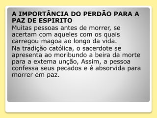A IMPORTÂNCIA DO PERDÃO PARA A
PAZ DE ESPIRITO
Muitas pessoas antes de morrer, se
acertam com aqueles com os quais
carregou magoa ao longo da vida.
Na tradição católica, o sacerdote se
apresenta ao moribundo a beira da morte
para a extema unção, Assim, a pessoa
confessa seus pecados e é absorvida para
morrer em paz.
 