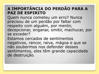 A IMPORTÂNCIA DO PERDÃO PARA A
PAZ DE ESPIRITO
Quem nunca cometeu um erro? Nunca
precisou de um perdão por faltar com
respeito com alguém, por mentir,
decepcionar, enganar, omitir, machucar, por
se exceder?
Estamos cercados de sentimentos
negativos, rancor, raiva, mágoa e que se
não soubermos nos defender desses
sentimentos, eles têm grande capacidade
de destruição.
 