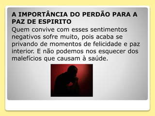 A IMPORTÂNCIA DO PERDÃO PARA A
PAZ DE ESPIRITO
Quem convive com esses sentimentos
negativos sofre muito, pois acaba se
privando de momentos de felicidade e paz
interior. E não podemos nos esquecer dos
malefícios que causam à saúde.
 