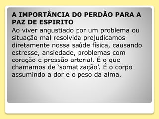 A IMPORTÂNCIA DO PERDÃO PARA A
PAZ DE ESPIRITO
Ao viver angustiado por um problema ou
situação mal resolvida prejudicamos
diretamente nossa saúde física, causando
estresse, ansiedade, problemas com
coração e pressão arterial. É o que
chamamos de ‘somatização’. É o corpo
assumindo a dor e o peso da alma.
 