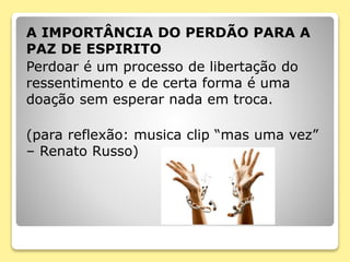 A IMPORTÂNCIA DO PERDÃO PARA A
PAZ DE ESPIRITO
Perdoar é um processo de libertação do
ressentimento e de certa forma é uma
doação sem esperar nada em troca.
(para reflexão: musica clip “mas uma vez”
– Renato Russo)
 