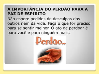A IMPORTÂNCIA DO PERDÃO PARA A
PAZ DE ESPIRITO
Não espere pedidos de desculpas dos
outros nem da vida. Faça o que for preciso
para se sentir melhor. O ato de perdoar é
para você e para ninguém mais.
 