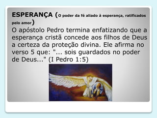ESPERANÇA (O poder da fé aliado à esperança, ratificados
pelo amor)
O apóstolo Pedro termina enfatizando que a
esperança cristã concede aos filhos de Deus
a certeza da proteção divina. Ele afirma no
verso 5 que: "... sois guardados no poder
de Deus..." (I Pedro 1:5)
 