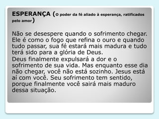 ESPERANÇA (O poder da fé aliado à esperança, ratificados
pelo amor)
Não se desespere quando o sofrimento chegar.
Ele é como o fogo que refina o ouro e quando
tudo passar, sua fé estará mais madura e tudo
terá sido para a glória de Deus.
Deus finalmente expulsará a dor e o
sofrimento de sua vida. Mas enquanto esse dia
não chegar, você não está sozinho. Jesus está
aí com você. Seu sofrimento tem sentido,
porque finalmente você sairá mais maduro
dessa situação.
 