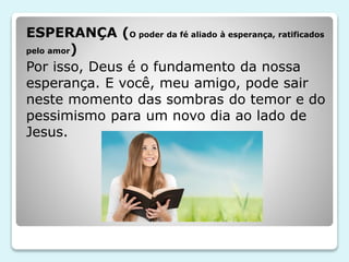 ESPERANÇA (O poder da fé aliado à esperança, ratificados
pelo amor)
Por isso, Deus é o fundamento da nossa
esperança. E você, meu amigo, pode sair
neste momento das sombras do temor e do
pessimismo para um novo dia ao lado de
Jesus.
 