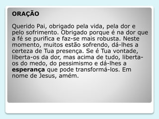 ORAÇÃO
Querido Pai, obrigado pela vida, pela dor e
pelo sofrimento. Obrigado porque é na dor que
a fé se purifica e faz-se mais robusta. Neste
momento, muitos estão sofrendo, dá-lhes a
certeza de Tua presença. Se é Tua vontade,
liberta-os da dor, mas acima de tudo, liberta-
os do medo, do pessimismo e dá-lhes a
esperança que pode transformá-los. Em
nome de Jesus, amém.
 