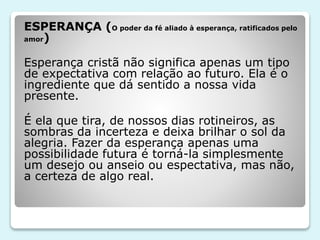 ESPERANÇA (O poder da fé aliado à esperança, ratificados pelo
amor)
Esperança cristã não significa apenas um tipo
de expectativa com relação ao futuro. Ela é o
ingrediente que dá sentido a nossa vida
presente.
É ela que tira, de nossos dias rotineiros, as
sombras da incerteza e deixa brilhar o sol da
alegria. Fazer da esperança apenas uma
possibilidade futura é torná-la simplesmente
um desejo ou anseio ou espectativa, mas não,
a certeza de algo real.
 