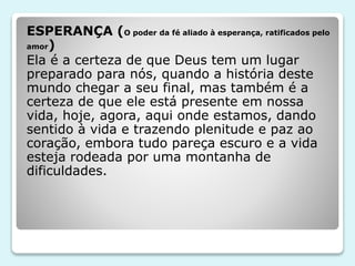 ESPERANÇA (O poder da fé aliado à esperança, ratificados pelo
amor)
Ela é a certeza de que Deus tem um lugar
preparado para nós, quando a história deste
mundo chegar a seu final, mas também é a
certeza de que ele está presente em nossa
vida, hoje, agora, aqui onde estamos, dando
sentido à vida e trazendo plenitude e paz ao
coração, embora tudo pareça escuro e a vida
esteja rodeada por uma montanha de
dificuldades.
 