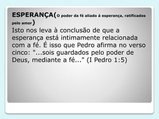 ESPERANÇA(O poder da fé aliado à esperança, ratificados
pelo amor)
Isto nos leva à conclusão de que a
esperança está intimamente relacionada
com a fé. É isso que Pedro afirma no verso
cinco: "...sois guardados pelo poder de
Deus, mediante a fé..." (I Pedro 1:5)
 