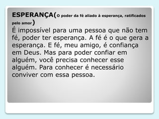 ESPERANÇA(O poder da fé aliado à esperança, ratificados
pelo amor)
É impossível para uma pessoa que não tem
fé, poder ter esperança. A fé é o que gera a
esperança. E fé, meu amigo, é confiança
em Deus. Mas para poder confiar em
alguém, você precisa conhecer esse
alguém. Para conhecer é necessário
conviver com essa pessoa.
 