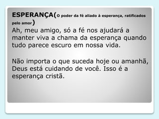 ESPERANÇA(O poder da fé aliado à esperança, ratificados
pelo amor)
Ah, meu amigo, só a fé nos ajudará a
manter viva a chama da esperança quando
tudo parece escuro em nossa vida.
Não importa o que suceda hoje ou amanhã,
Deus está cuidando de você. Isso é a
esperança cristã.
 