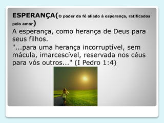 ESPERANÇA(O poder da fé aliado à esperança, ratificados
pelo amor)
A esperança, como herança de Deus para
seus filhos.
"...para uma herança incorruptível, sem
mácula, imarcescível, reservada nos céus
para vós outros..." (I Pedro 1:4)
 