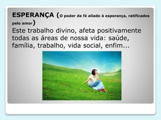 ESPERANÇA (O poder da fé aliado à esperança, ratificados
pelo amor)
Este trabalho divino, afeta positivamente
todas as áreas de nossa vida: saúde,
família, trabalho, vida social, enfim...
 
