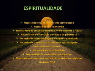 ESPIRITUALIDADE
 Necessidade de ser reconhecida como pessoa
 Necessidade de reler a vida
 Necessidade de encontrar sentido da vida presente e futura
 Necessidade de libertação de culpa e de perdoar-se
 Necessidade de reconciliação e de sentir-se perdoado
 Necessidade de colocar a sua vida em algo ou alguém
mais além de si mesmo
 Necessidade de continuidade
 Necessidade de uma autêntica esperança
 Necessidade de expressar sentimentos e vivências religiosas
Barbosa, 2010
 