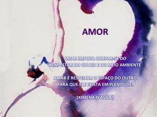 AMOR
AMAR IMPLICA OCUPAR-SE DO
BEM-ESTAR DO OUTRO E DO MEIO AMBIENTE
AMAR É RESPEITAR O ESPAÇO DO OUTRO
PARA QUE ELE EXISTA EM PLENITUDE.
(XIMENA D’AVILA)
 