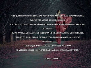 “E SE QUEREIS CONHECER DEUS, NÃO PODEIS VOAR ACIMA DE SUAS ESPERANÇAS NEM
AVILTAR-VOS ABAIXO DE SEU DESESPERO.
E SE QUEREIS CONHECER DEUS, NÃO PROCUREIS TRANSFORMAR-VOS EM DECIFRADORES
DE ENIGMAS.
OLHAI, ANTES, À VOSSA VOLTA E ENCONTRÁ-LO-EIS A BRINCAR COM VOSSOS FILHOS.
E ERGUEI OS OLHOS PARA O ESPAÇO E VÊ-LO-EIS CAMINHANDO NAS NUVENS,
ESTENDENDO
SEUS BRAÇOS NO RELÂMPAGO E DESCENDO NA CHUVA.
E O VEREIS SORRINDO NAS FLORES, E AGITANDO AS MÃOS NAS ÁRVORES.”
KHALIL GIBRAN
 