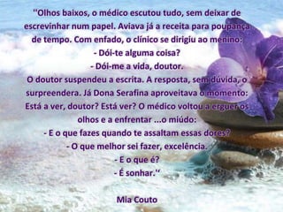 ''Olhos baixos, o médico escutou tudo, sem deixar de
escrevinhar num papel. Aviava já a receita para poupança
de tempo. Com enfado, o clínico se dirigiu ao menino:
- Dói-te alguma coisa?
- Dói-me a vida, doutor.
O doutor suspendeu a escrita. A resposta, sem dúvida, o
surpreendera. Já Dona Serafina aproveitava o momento:
Está a ver, doutor? Está ver? O médico voltou a erguer os
olhos e a enfrentar ...o miúdo:
- E o que fazes quando te assaltam essas dores?
- O que melhor sei fazer, excelência.
- E o que é?
- É sonhar.'‘
Mia Couto
 