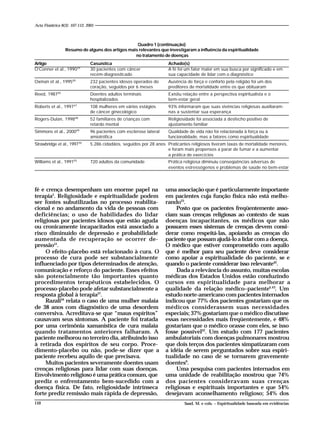 110110
fé e crença desempenham um enorme papel na
terapia5
. Religiosidade e espiritualidade podem
ser fontes subutilizadas no processo reabilita-
cional e no andamento da vida de pessoas com
deficiências; o uso de habilidades do lidar
religiosas por pacientes idosos que estão aguda
ou cronicamente incapacitados está associado a
risco diminuído de depressão e probabilidade
aumentada de recuperação se ocorrer de-
pressão51
.
O efeito-placebo está relacionado à cura. O
processo de cura pode ser substancialmente
influenciado por tipos determinados de atenção,
comunicação e reforço do paciente. Esses efeitos
são potencialmente tão importantes quanto
procedimentos terapêuticos estabelecidos. O
processo-placebo pode afetar substancialmente a
resposta global à terapia37
.
Razali44
relata o caso de uma mulher malaia
de 38 anos com diagnóstico de uma desordem
conversiva. Acreditava-se que “maus espíritos”
causavam seus sintomas. A paciente foi tratada
por uma cerimônia xamanística de cura malaia
quando tratamentos anteriores falharam. A
paciente melhorou no terceiro dia, atribuindo isso
à retirada dos espíritos de seu corpo. Proce-
dimento-placebo ou não, pode-se dizer que a
paciente recebeu aquilo de que precisava.
Muitos pacientes severamente doentes usam
crenças religiosas para lidar com suas doenças.
Envolvimento religioso é uma prática comum, que
prediz o enfrentamento bem-sucedido com a
doença física. De fato, religiosidade intrínseca
forte prediz remissão mais rápida de depressão,
uma associação que é particularmente importante
em pacientes cuja função física não está melho-
rando23
.
Posto que os pacientes freqüentemente asso-
ciam suas crenças religiosas ao contexto de suas
doenças incapacitantes, os médicos que não
possuem esses sistemas de crenças devem consi-
derar como respeitá-las, apoiando as crenças do
paciente que possam ajudá-lo a lidar com a doença.
O médico que estiver comprometido com aquilo
que é melhor para seu paciente deve considerar
como apoiar a espiritualidade do paciente, se e
quando o paciente considerar isso relevante42
.
Dada a relevância do assunto, muitas escolas
médicas dos Estados Unidos estão conduzindo
cursos em espiritualidade para melhorar a
qualidade da relação médico–paciente4,43
. Um
estudo norte-americano com pacientes internados
indicou que 77% dos pacientes gostariam que os
médicos considerassem suas necessidades
especiais; 37% gostariam que o médico discutisse
essas necessidades mais freqüentemente, e 48%
gostariam que o médico orasse com eles, se isso
fosse possível22
. Um estudo com 177 pacientes
ambulatoriais com doenças pulmonares mostrou
que dois terços dos pacientes simpatizaram com
a idéia de serem perguntados sobre sua espiri-
tualidade no caso de se tornarem gravemente
doentes9
.
Uma pesquisa com pacientes internados em
uma unidade de reabilitação mostrou que 74%
dos pacientes consideravam suas crenças
religiosas e espirituais importantes e que 54%
desejavam aconselhamento religioso; 54% dos
Quadro 1 (continuação)
Resumo de alguns dos artigos mais relevantes que investigaram a influência da espiritualidade
no tratamento de doenças
Artigo Casuística Achado(s)
O’Conner et al., 199039
30 pacientes com câncer A fé foi um fator maior em sua busca por significado e em
recém-diagnosticado sua capacidade de lidar com o diagnóstico
Oxman et al., 199540
232 pacientes idosos operados do Ausência de força e conforto pela religião foi um dos
coração, seguidos por 6 meses preditores de mortalidade entre os que obituaram
Reed, 198745
Doentes adultos terminais Existiu relação entre a perspectiva espiritualista e o
hospitalizados bem-estar geral
Roberts et al., 199747
108 mulheres em vários estágios 93% informaram que suas vivências religiosas auxiliaram-
de câncer ginecológico nas a sustentar sua esperança
Rogers-Dulan, 199848
52 familiares de crianças com Religiosidade foi associada a desfecho positivo de
retardo mental ajustamento familiar
Simmons et al., 200049
96 pacientes com esclerose lateral Qualidade de vida não foi relacionada à força ou à
amiotrófica funcionalidade, mas a fatores como espiritualidade
Strawbridge et al., 199750
5.286 cidadãos, seguidos por 28 anos Praticantes religiosos tiveram taxas de mortalidade menores,
e foram mais propensos a parar de fumar e a aumentar
a prática de exercícios
Williams et al., 199155
720 adultos da comunidade Prática religiosa diminuiu conseqüências adversas de
eventos estressógenos e problemas de saúde no bem-estar
Saad, M. e cols. – Espiritualidade baseada em evidências
Acta Fisiátrica 8(3): 107-112, 2001
 