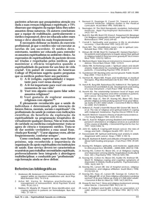 111
pacientes achavam que pouquíssima atenção era
dada a suas crenças religiosas e espirituais, e 73%
disseram que ninguém da equipe falou-lhes sobre
assuntos dessa natureza. Os autores concluíram
que a equipe de reabilitação, particularmente o
médico responsável, deve ser educada sobre esses
temas e deve abordá-los mais freqüentemente1
.
É necessário delinear os limites do exercício
profissional, já que o médico não vai executar as
tarefas de um sacerdote. O médico deve,
entretanto, também ser educado para entender
os assuntos espiritualistas no ambiente clínico. As
expressões de espiritualidade do paciente devem
ser triadas e respeitadas pelos médicos, para
maximizar a eficácia terapêutica quando a
espiritualidade do paciente for um fator de vida
crucial1
. Um painel de consenso do American
College of Physicians sugeriu quatro perguntas
que os médicos podem fazer aos pacientes:
1) A fé (religião, espiritualidade) é impor-
tante para você nessa doença?
2) A fé foi importante para você em outros
momentos de sua vida?
3) Você tem alguém com quem falar sobre
assuntos religiosos?
4) Você gostaria de explorar assuntos
religiosos com alguém?30
.
É plenamente reconhecido que a saúde de
indivíduos é determinada pela interação de
fatores físicos, mentais, sociais e espirituais12
. Os
profissionais da saúde já contam com indicações
científicas do benefício da exploração da
espiritualidade na programação terapêutica de
virtualmente qualquer doença. Não se trata mais
de caridade ou medicina complementar; trata-se
agora de ciência e tratamento médico. Trata-se
de dar sentido verdadeiro a essa usual frase,
citada por Koenig23
: “Curar algumas vezes, aliviar
freqüentemente, confortar sempre”.
Como conclusão, espera-se que, num futuro
próximo, seja reconhecida a importância da
organização do apoio espiritualista em instituições
de saúde. Esse serviço deverá ter características
ecumênicas para trabalhar necessidades espirituais,
preferencialmente bem integrado à abordagem
multidisciplinar, e conduzido por “profissionais”
cuja formação ainda se deve definir.
Referências bibliográficas
1. Anderson JM, Anderson LJ, Felsenthal G. Pastoral needs for
support within an inpatient rehabilitation unit. Arch Phys
Med Rehabil 1993; 74:574-8.
2. Azhar MZ, Varma SL. Religious psychotherapy as
management of bereavement. Acta Psychiatr Scand
1995; 91(4):233-5.
3. Baldree KS, Murphy SP, Powers M. Stress identification and
coping patterns in patients on hemodialysis. Nurs Res
1982; 31:109-11.
4. Barnard D, Dayringer R, Cassel CK. Toward a person-
centered medicine: religious studies in the medical
curriculum. Acad Med 1995; 70(9):806-13.
5. Basmajian JV. The third therapeutic revolution: behavioral
medicine. Appl Psychophysiol Biofeedback 1999;
24(2):107-16.
6. Bush EG, Rye MS, Brant CR, Emery E, Pargament KI, Riessinger
CA. Religious coping with chronic pain. Appl Psychophysiol
Biofeedback 1999; 24(4):249-60.
7. Carroll S. Spirituality and purpose in life in alcoholism
recovery. J Stud Alcohol 1993; 54(3):297-301.
8. Davis MC. The rehabilitation nurse’s role in spiritual care.
Rehabil Nurs 1994; 19(5):298-301.
9. Ehman JW, Ott BB, Short TH, Ciampa RC, Hansen-Flaschen J.
Do patients want physicians to inquire about their spiritual
or religious beliefs if they become gravely ill? Arch Intern
Med 1999; 159(15):1803-6.
10. Ellerhorst-RyanI. Selecting an instrument to measure spiritual
distress. Oncol Nurs Forum 1985; 12:93-9.
11. Gibbs HW, Achterberg-Lawlis J. Spiritual values and death
anxiety: implications for counseling with terminal cancer
patients. J Counseling Psychol 1978; 25:563-9.
12. Gunderson GR. Backing onto sacred ground. Public Health
Rep 2000; 115(2-3):257-61.
13. Harmon RL, Myers MA. Prayer and meditation as medical
therapies. Phys Med Rehabil Clin N Am 1999; 10(3):651-
62.
14. Hatch RL, Burg MA, Naberhaus DS, Hellmich LK. The Spiritual
Involvement and Beliefs Scale. Development and testing
of a new instrument. J Fam Pract 1998; 46:476-86.
15. Hearth KA. The relationship between level of hope and
level of coping response and other variables in patients
with cancer. Oncol Nurs Forum 1989; 16:67-72.
16. Helm HM, Hays JC, Flint EP, Koenig HG, Blazer DG. Does
private religious activity prolong survival? A six-year follow-
up study of 3,851 older adults. J Gerontol A Biol Sci Med
Sci 2000; 55(7):M400-5.
17. Holland JC, Passik S, Kash KM, Russat SM, Groner ME, Sison A,
et al. The role of religious and spiritual beliefs in coping
with malignant melanoma. Psycho-Oncol 1999;8:14-26.
18. Hood R, Morris R. Toward a theory of death transcendence.
J Sci Study Religion 1983; 22(4):353-65.
19. Idler EL, Kasl SV. Religion among disabled and nondisabled
persons II: attendance at religious services as a predictor
of the course of disability. J Gerontol B Psychol Sci Soc Sci
1997; 52(6):S306-16.
20. John SC, Spilka B. Coping with breast cancer: the roles of
clergy and faith. J Religion Health 1991; 30:21-33.
21. Kaezorowski JM. Spiritual well-being aud anxiety in adults
diagnosed with cancer. Hosp J 1989; 5:105-16.
22. King DE, Bushwick B. Beliefs and attitudes of hospital inpatients
about faith healing and prayer. J Fam Pract 1994; 39:349-
52.
23. Koenig HG. Religion, spirituality, and medicine: application
to clinical practice. MSJAMA – JAMA 2000; 284(13):1708.
24. Koenig HG, Cohen HJ, Blazer DG, et al. Religious coping
and depression among elderly, hospitalized medically ill
men. Am J Psychiatry 1992; 149(12):1693-700.
25. Koenig HG, Cohen HJ, Blazer DG, Kudler HS, Krishnan KR,
Sibert TE. Religious coping and cognitive symptoms of
depression in elderly medical patients. Psychosomatics
1995; 36(4):369-75.
26. Koenig HG, Larson DB. Use of hospital services, religious
attendance, and religious affiliation. South Med J 1998;
91(10):925-32.
27. Koenig HG, Hays JC, Larson DB, George LK, Cohen HJ,
McCullough ME, et al. Does religious attendance prolong
survival? A six-year follow-up study of 3,968 older adults.
J Gerontol A Biol Sci Med Sci 1999; 54(7):M370-6.
28. Krause N, Van Tran T. Stress and religious involvement among
older blacks. J Gerontol 1989; 44(1):S4-13.
29. Levin JS. Religion and health: is there an association, is it
valid, and is it causal? Soc Sci Med 1994; 38(11):1475-
82.
Saad, M. e cols. – Espiritualidade baseada em evidências
Acta Fisiátrica 8(3): 107-112, 2001
 