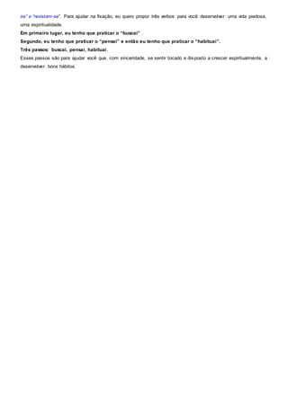 se” e “revistam-se”. Para ajudar na fixação, eu quero propor três verbos para você desenvolver uma vida piedosa,
uma espiritualidade.
Em primeiro lugar, eu tenho que praticar o “buscai” .
Segundo, eu tenho que praticar o “pensai” e então eu tenho que praticar o “habituai”.
Três passos: buscai, pensai, habituai.
Esses passos são para ajudar você que, com sinceridade, se sentir tocado e disposto a crescer espiritualmente, a
desenvolver bons hábitos.
 