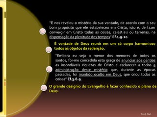 “E nos revelou o mistério da sua vontade, de acordo com o seu
bom propósito que ele estabeleceu em Cristo, isto é, de fazer
convergir em Cristo todas as coisas, celestiais ou terrenas, na
dispensação da plenitude dos tempos” Ef.1.9-10.
  É vontade de Deus reunir em um só corpo harmonioso
  todos os objetos da redenção.
   “Embora eu seja o menor dos menores de todos os
   santos, foi-me concedida esta graça de anunciar aos gentios
   as insondáveis riquezas de Cristo e esclarecer a todos a
   administração deste mistério que, durante as épocas
   passadas, foi mantido oculto em Deus, que criou todas as
   coisas” Ef.3.8-9.
O grande desígnio do Evangelho é fazer conhecido o plano de
Deus.




                                                      Trad. NVI
 