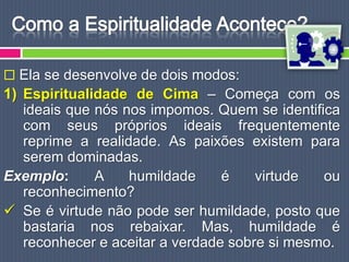  Ela se desenvolve de dois modos:
1) Espiritualidade de Cima – Começa com os
   ideais que nós nos impomos. Quem se identifica
   com seus próprios ideais frequentemente
   reprime a realidade. As paixões existem para
   serem dominadas.
Exemplo:      A    humildade     é    virtude  ou
   reconhecimento?
 Se é virtude não pode ser humildade, posto que
   bastaria nos rebaixar. Mas, humildade é
   reconhecer e aceitar a verdade sobre si mesmo.
 