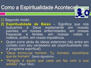  Segundo modo:
2) Espiritualidade de Baixo – Significa que nós
   buscamos a Deus exatamente em nossas
   paixões, em nossas enfermidades, em nossas
   fraquezas e feridas, em nossas voltas e
   rodeios, enfim, em nossa impotência.
 Quem corre atrás de ideias exteriores não entra em
   contato com seu verdadeiro ser (espiritualidade não
   é programa espiritual).
 “Deus tornou-se homem. Tu, homem, reconhece
   que és homem” Santo Agostinho.
 “Religião é aquilo que cada um faz com a sua
   solidão” Paul Tillich.
 
