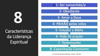 Características
da Liderança
Espiritual
REV. WELFANY NOLASCO RODRIGUES - IMTJRJR - CFTP/EAD
8
8- Capacitação Constante
7- Testemunho
6- Vida de oração
5- Estudar a Bíblia
4- PAIXÃO pelas vidas
3- Amar a Deus
2- Obediente
1.1- Ser convertido/a
 