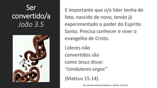 Ser
convertido/a
João 3.5
E importante que o/a líder tenha de
fato, nascido de novo, tendo já
experimentado o poder do Espírito
Santo. Precisa conhecer e viver o
evangelho de Cristo.
Líderes não
convertidos são
como Jesus disse:
“condutores cegos”
(Mateus 15.14).
REV. WELFANY NOLASCO RODRIGUES - IMTJRJR - CFTP/EAD
 