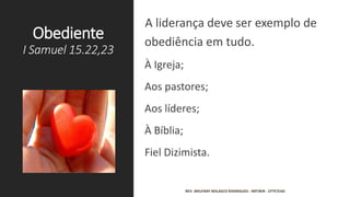 Obediente
I Samuel 15.22,23
A liderança deve ser exemplo de
obediência em tudo.
À Igreja;
Aos pastores;
Aos líderes;
À Bíblia;
Fiel Dizimista.
REV. WELFANY NOLASCO RODRIGUES - IMTJRJR - CFTP/EAD
 