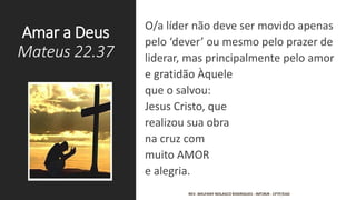 Amar a Deus
Mateus 22.37
O/a líder não deve ser movido apenas
pelo ‘dever’ ou mesmo pelo prazer de
liderar, mas principalmente pelo amor
e gratidão Àquele
que o salvou:
Jesus Cristo, que
realizou sua obra
na cruz com
muito AMOR
e alegria.
REV. WELFANY NOLASCO RODRIGUES - IMTJRJR - CFTP/EAD
 