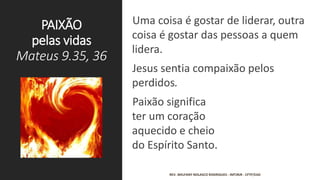 PAIXÃO
pelas vidas
Mateus 9.35, 36
Uma coisa é gostar de liderar, outra
coisa é gostar das pessoas a quem
lidera.
Jesus sentia compaixão pelos
perdidos.
Paixão significa
ter um coração
aquecido e cheio
do Espírito Santo.
REV. WELFANY NOLASCO RODRIGUES - IMTJRJR - CFTP/EAD
 