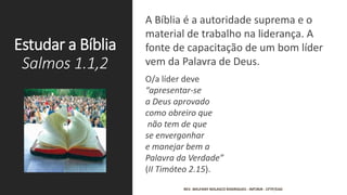 Estudar a Bíblia
Salmos 1.1,2
A Bíblia é a autoridade suprema e o
material de trabalho na liderança. A
fonte de capacitação de um bom líder
vem da Palavra de Deus.
O/a líder deve
“apresentar-se
a Deus aprovado
como obreiro que
não tem de que
se envergonhar
e manejar bem a
Palavra da Verdade”
(II Timóteo 2.15).
REV. WELFANY NOLASCO RODRIGUES - IMTJRJR - CFTP/EAD
 