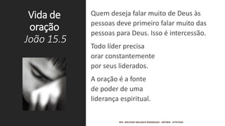 Vida de
oração
João 15.5
Quem deseja falar muito de Deus às
pessoas deve primeiro falar muito das
pessoas para Deus. Isso é intercessão.
Todo líder precisa
orar constantemente
por seus liderados.
A oração é a fonte
de poder de uma
liderança espiritual.
REV. WELFANY NOLASCO RODRIGUES - IMTJRJR - CFTP/EAD
 
