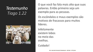 Testemunho
Tiago 1.22
O que você faz fala mais alto que suas
palavras. Então primeiro seja um
exemplo para as pessoas.
Os escândalos e maus exemplos são
motivos de fracassos para muitos
líderes.
Infelizmente
existem lobos
no meio das
ovelhas.
Cuidado!
REV. WELFANY NOLASCO RODRIGUES - IMTJRJR - CFTP/EAD
 