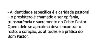 - A identidade específica é a caridade pastoral
– o presbítero é chamado a ser epifania,
transparência e sacramento do Cristo Pastor.
Quem dele se aproxima deve encontrar o
rosto, o coração, as atitudes e a prática do
Bom Pastor.
 