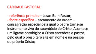 CARIDADE PASTORAL:
- referência primeira – Jesus Bom Pastor;
- fonte específica – sacramento da ordem –
consagração especial pela qual o padre torna-se
instrumento vivo do sacerdócio de Cristo. Acontece
um ligame ontológico a Cristo sacerdote e pastor,
pelo qual o presbítero age em nome e na pessoa
do próprio Cristo;
 