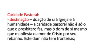Caridade Pastoral:
- destinação – doação de si à Igreja e à
humanidade – a caridade pastoral não é só o
que o presbítero faz, mas o dom de si mesmo
que manifesta o amor de Cristo por seu
rebanho. Este dom não tem fronteiras;
 