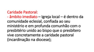 Caridade Pastoral:
- âmbito imediato – Igreja local – é dentro da
comunidade eclesial, confiada ao seu
ministério e em profunda comunhão com o
presbitério unido ao bispo que o presbítero
vive concretamente a caridade pastoral
(incardinação na diocese);
 